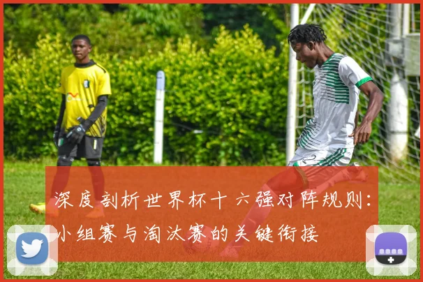 深度剖析世界杯十六强对阵规则：小组赛与淘汰赛的关键衔接