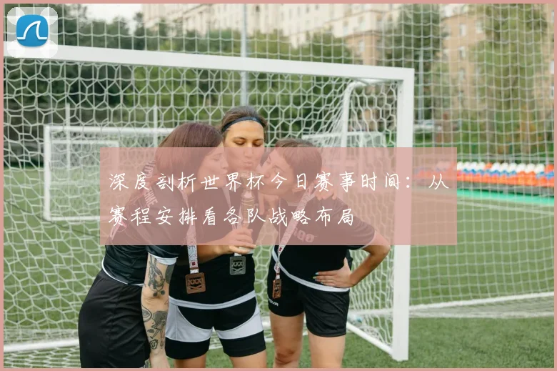 深度剖析世界杯今日赛事时间：从赛程安排看各队战略布局
