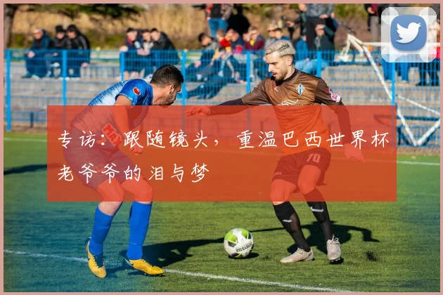 专访：跟随镜头，重温巴西世界杯老爷爷的泪与梦