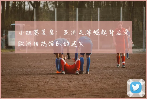 小组赛复盘：亚洲足球崛起背后是欧洲传统强队的迷失