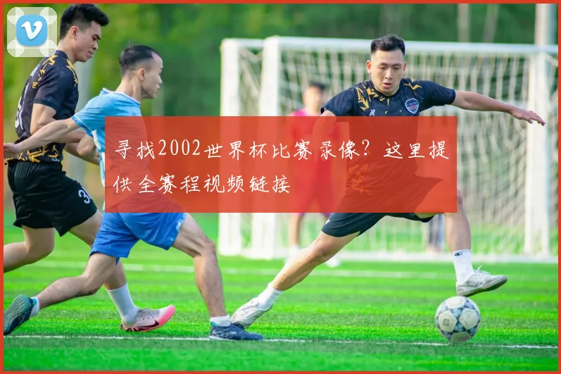 寻找2002世界杯比赛录像？这里提供全赛程视频链接