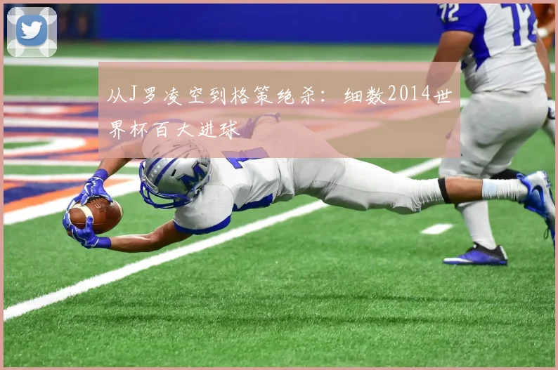 从J罗凌空到格策绝杀：细数2014世界杯百大进球
