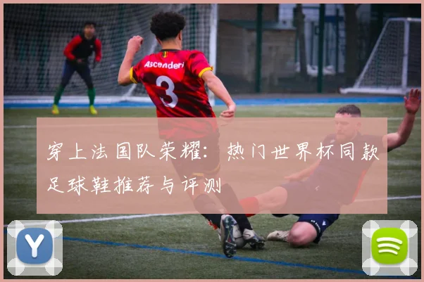 穿上法国队荣耀:热门世界杯同款足球鞋推荐与评测