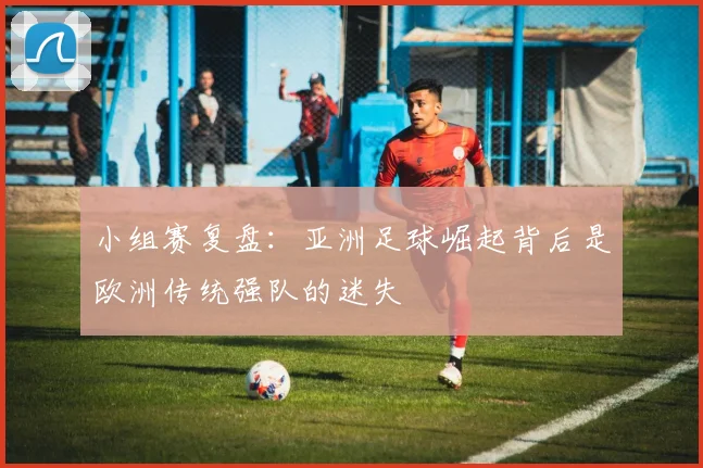 小组赛复盘：亚洲足球崛起背后是欧洲传统强队的迷失
