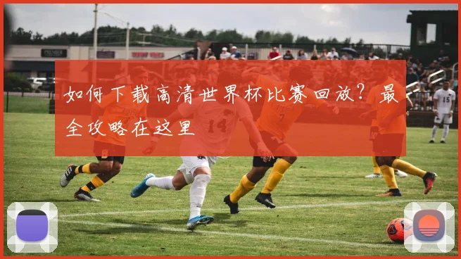 如何下载高清世界杯比赛回放?最全攻略在这里