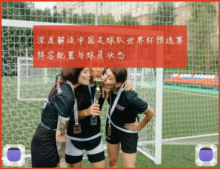 深度解读中国足球队世界杯预选赛阵容配置与球员状态